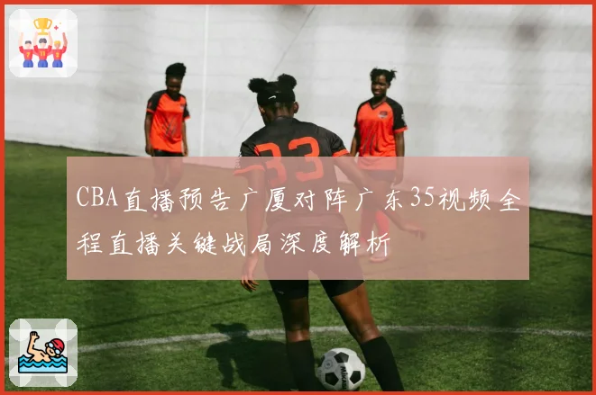 CBA直播预告广厦对阵广东35视频全程直播关键战局深度解析