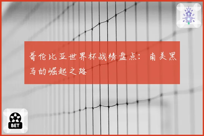 哥伦比亚世界杯战绩盘点：南美黑马的崛起之路