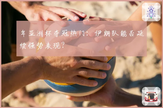 年亚洲杯夺冠热门：伊朗队能否延续强势表现？