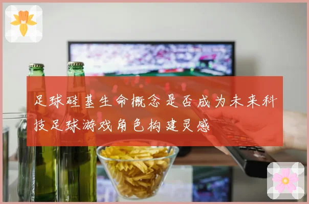 足球硅基生命概念是否成为未来科技足球游戏角色构建灵感