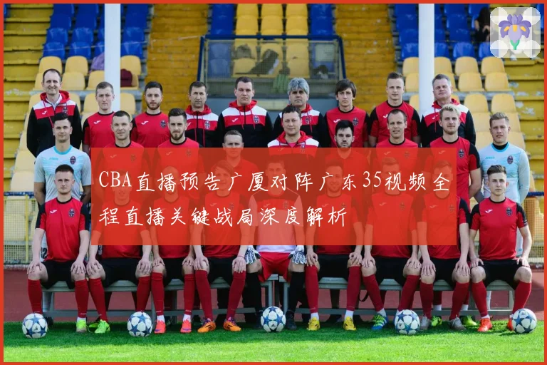 CBA直播预告广厦对阵广东35视频全程直播关键战局深度解析