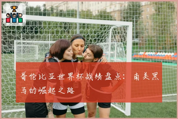 哥伦比亚世界杯战绩盘点：南美黑马的崛起之路