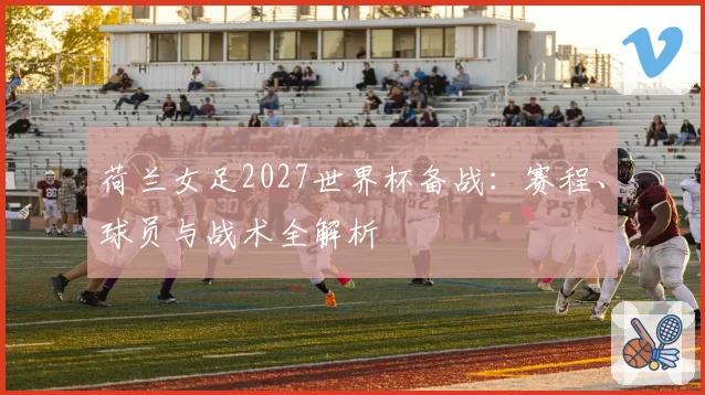 荷兰女足2027世界杯备战：赛程、球员与战术全解析