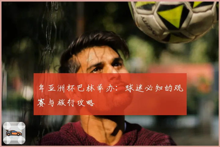 年亚洲杯巴林举办：球迷必知的观赛与旅行攻略