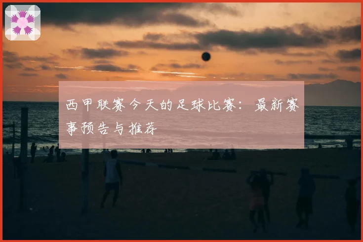 西甲联赛今天的足球比赛：最新赛事预告与推荐