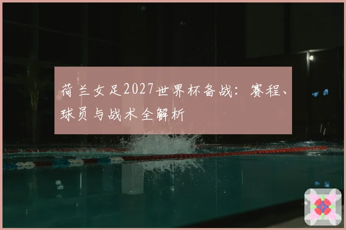 荷兰女足2027世界杯备战：赛程、球员与战术全解析